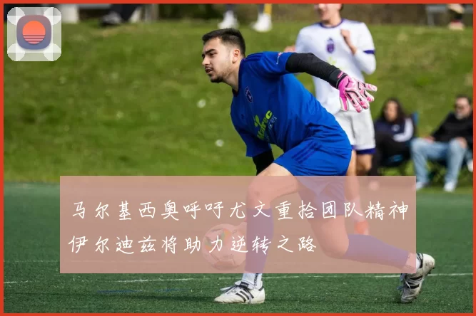 马尔基西奥呼吁尤文重拾团队精神伊尔迪兹将助力逆转之路