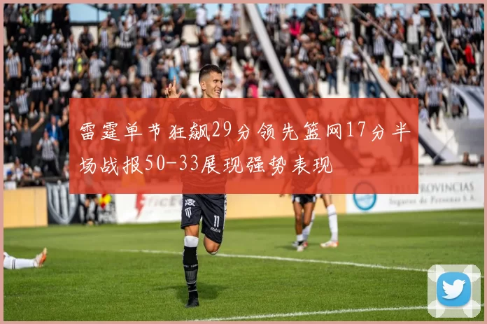 雷霆单节狂飙29分领先篮网17分半场战报50-33展现强势表现