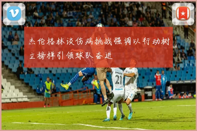 杰伦格林谈伤病挑战强调以行动树立榜样引领球队奋进