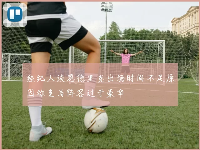 经纪人谈恩德里克出场时间不足原因称皇马阵容过于豪华