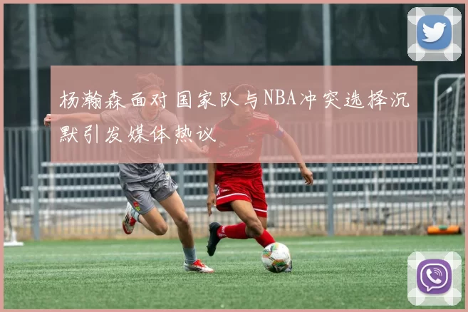 杨瀚森面对国家队与NBA冲突选择沉默引发媒体热议