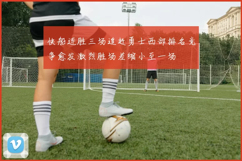 快船连胜三场追赶勇士西部排名竞争愈发激烈胜场差缩小至一场