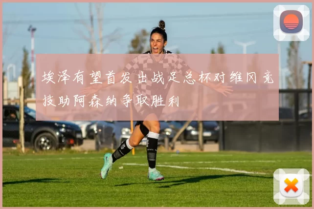 埃泽有望首发出战足总杯对维冈竞技助阿森纳争取胜利