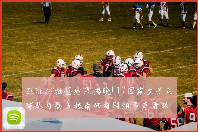亚洲杯抽签结果揭晓U17国家女子足球队与泰国越南缅甸同组争夺晋级资格