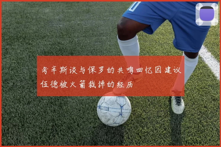 考辛斯谈与保罗的共鸣回忆因建议伍德被火箭裁掉的经历